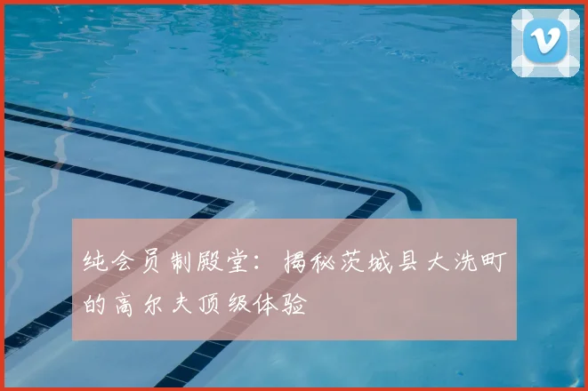 纯会员制殿堂:揭秘茨城县大洗町的高尔夫顶级体验