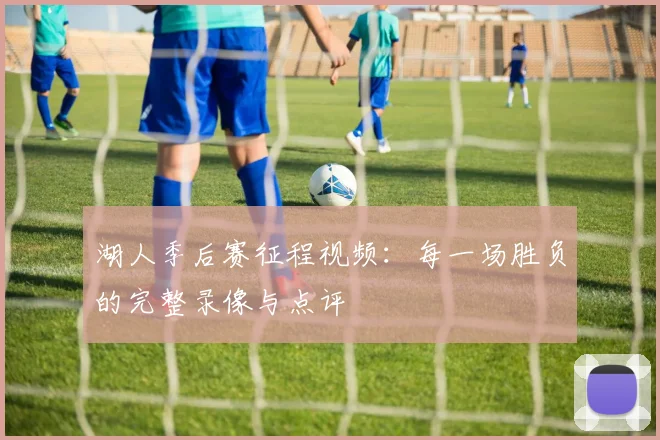 湖人季后赛征程视频:每一场胜负的完整录像与点评