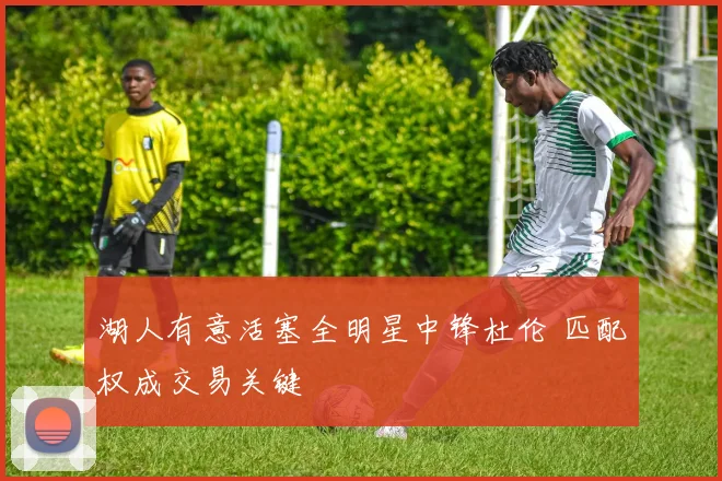 湖人有意活塞全明星中锋杜伦 匹配权成交易关键