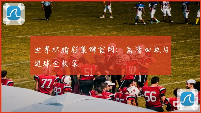 世界杯精彩集锦官网:高清回放与进球全收录