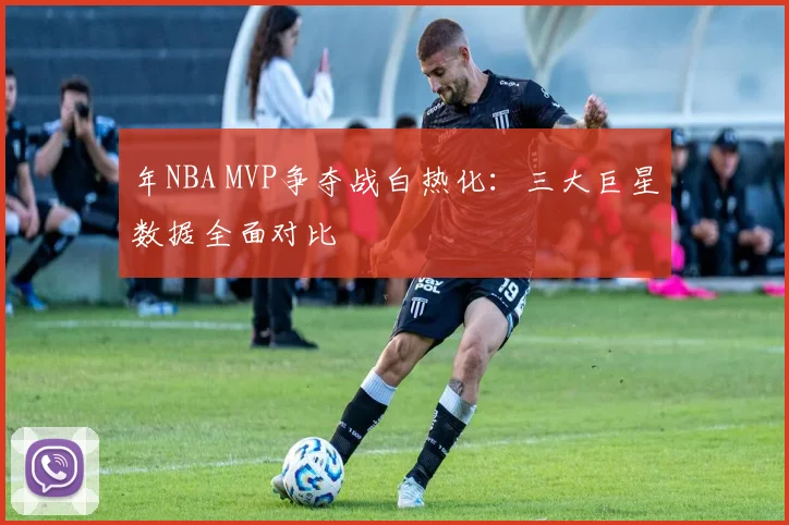 年NBA MVP争夺战白热化：三大巨星数据全面对比