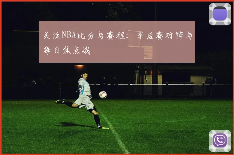 关注NBA比分与赛程：季后赛对阵与每日焦点战