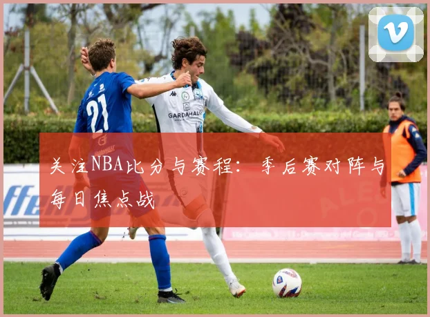 关注NBA比分与赛程：季后赛对阵与每日焦点战