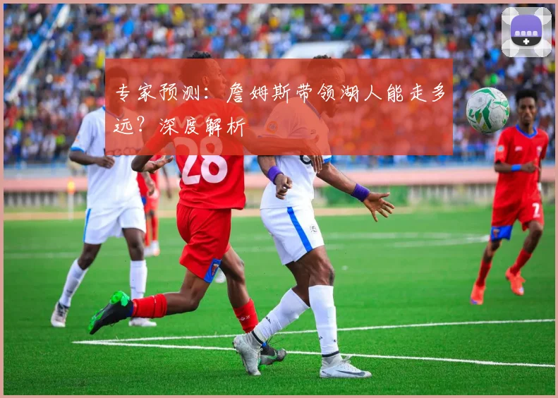 专家预测:詹姆斯带领湖人能走多远?深度解析