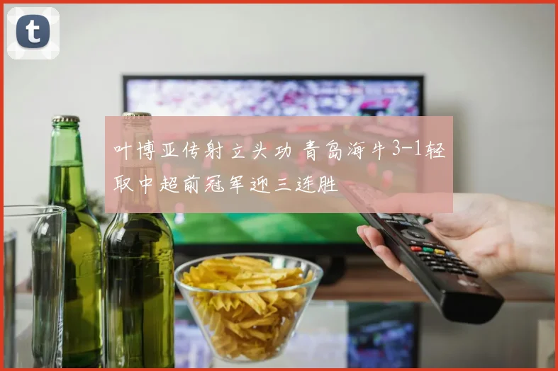 叶博亚传射立头功 青岛海牛3-1轻取中超前冠军迎三连胜